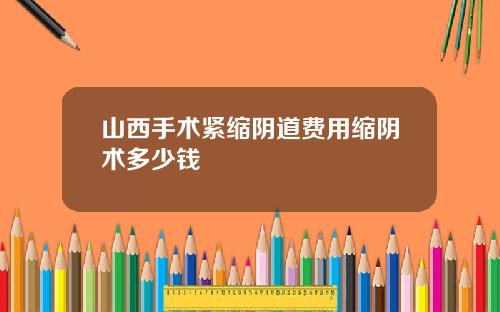 山西手术紧缩阴道费用缩阴术多少钱