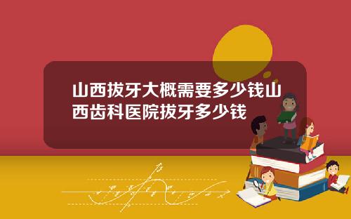 山西拔牙大概需要多少钱山西齿科医院拔牙多少钱