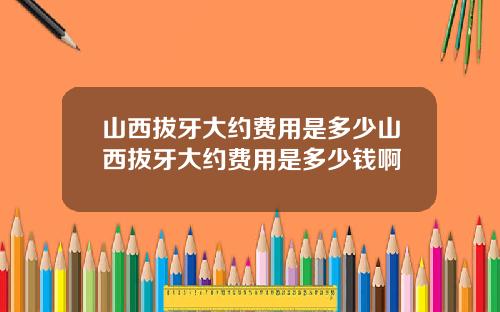 山西拔牙大约费用是多少山西拔牙大约费用是多少钱啊