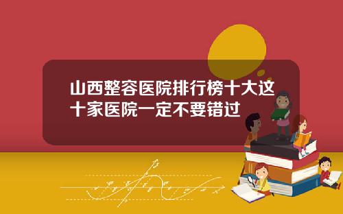 山西整容医院排行榜十大这十家医院一定不要错过