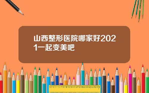 山西整形医院哪家好2021一起变美吧