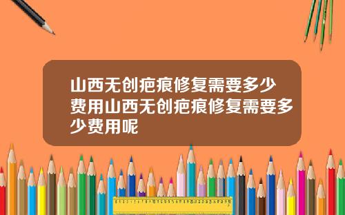 山西无创疤痕修复需要多少费用山西无创疤痕修复需要多少费用呢