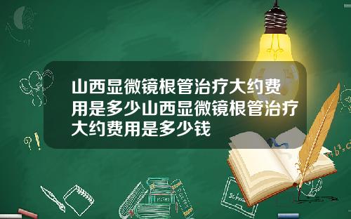 山西显微镜根管治疗大约费用是多少山西显微镜根管治疗大约费用是多少钱