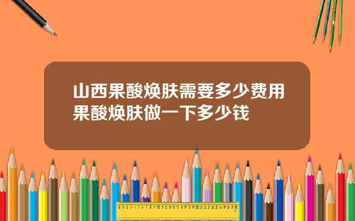 山西果酸焕肤需要多少费用果酸焕肤做一下多少钱