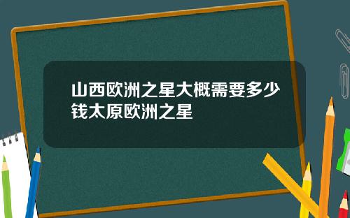 山西欧洲之星大概需要多少钱太原欧洲之星