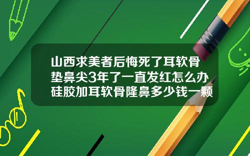 山西求美者后悔死了耳软骨垫鼻尖3年了一直发红怎么办硅胶加耳软骨隆鼻多少钱一颗
