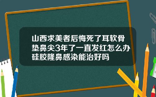 山西求美者后悔死了耳软骨垫鼻尖3年了一直发红怎么办硅胶隆鼻感染能治好吗