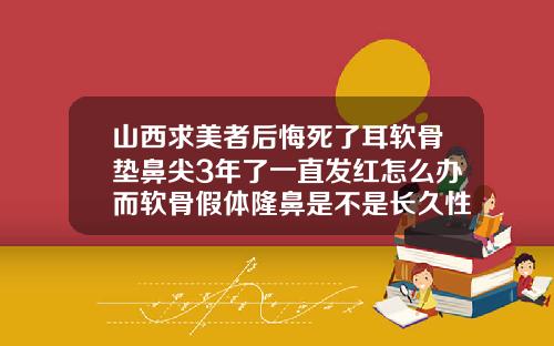 山西求美者后悔死了耳软骨垫鼻尖3年了一直发红怎么办而软骨假体隆鼻是不是长久性的