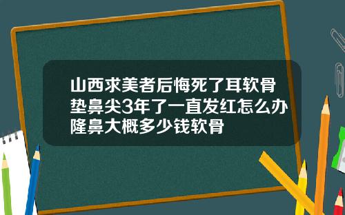 山西求美者后悔死了耳软骨垫鼻尖3年了一直发红怎么办隆鼻大概多少钱软骨