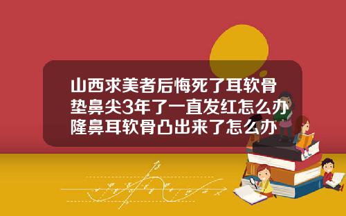 山西求美者后悔死了耳软骨垫鼻尖3年了一直发红怎么办隆鼻耳软骨凸出来了怎么办
