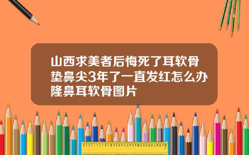 山西求美者后悔死了耳软骨垫鼻尖3年了一直发红怎么办隆鼻耳软骨图片