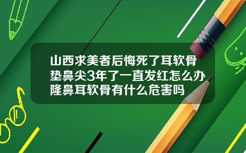 山西求美者后悔死了耳软骨垫鼻尖3年了一直发红怎么办隆鼻耳软骨有什么危害吗