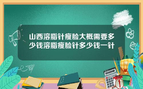 山西溶脂针瘦脸大概需要多少钱溶脂瘦脸针多少钱一针