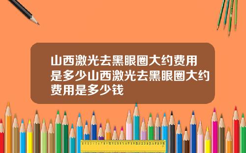 山西激光去黑眼圈大约费用是多少山西激光去黑眼圈大约费用是多少钱