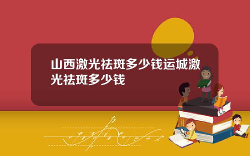 山西激光祛斑多少钱运城激光祛斑多少钱
