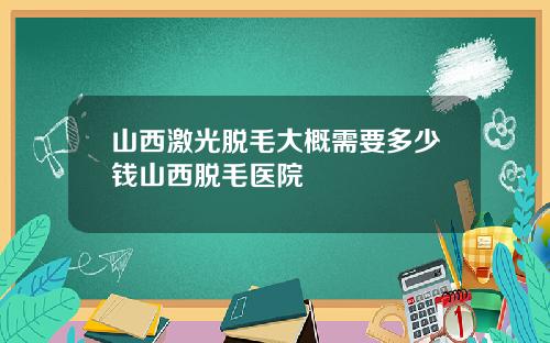 山西激光脱毛大概需要多少钱山西脱毛医院