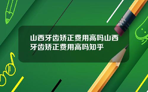 山西牙齿矫正费用高吗山西牙齿矫正费用高吗知乎