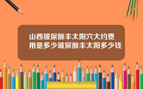山西玻尿酸丰太阳穴大约费用是多少玻尿酸丰太阳多少钱