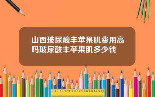 山西玻尿酸丰苹果肌费用高吗玻尿酸丰苹果肌多少钱
