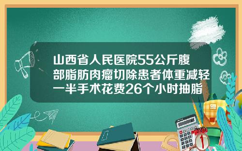 山西省人民医院55公斤腹部脂肪肉瘤切除患者体重减轻一半手术花费26个小时抽脂肪最好的医院