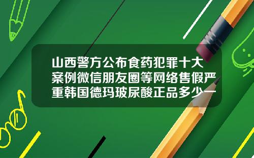 山西警方公布食药犯罪十大案例微信朋友圈等网络售假严重韩国德玛玻尿酸正品多少一支