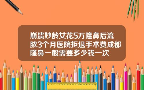 崩溃妙龄女花5万隆鼻后流脓3个月医院拒退手术费成都隆鼻一般需要多少钱一次