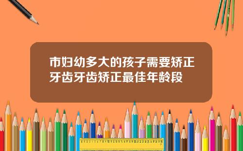 市妇幼多大的孩子需要矫正牙齿牙齿矫正最佳年龄段