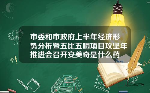 市委和市政府上半年经济形势分析暨五比五晒项目攻坚年推进会召开安美奇是什么药
