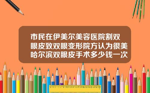 市民在伊美尔美容医院割双眼皮致双眼变形院方认为很美哈尔滨双眼皮手术多少钱一次