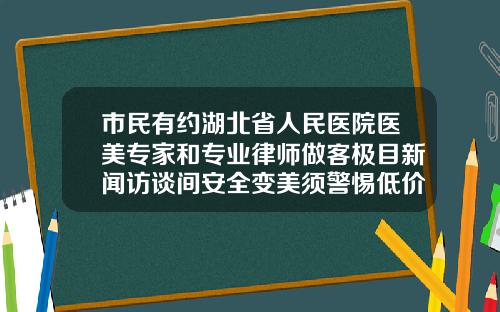 市民有约湖北省人民医院医美专家和专业律师做客极目新闻访谈间安全变美须警惕低价陷阱广州公立医院瘦脸针