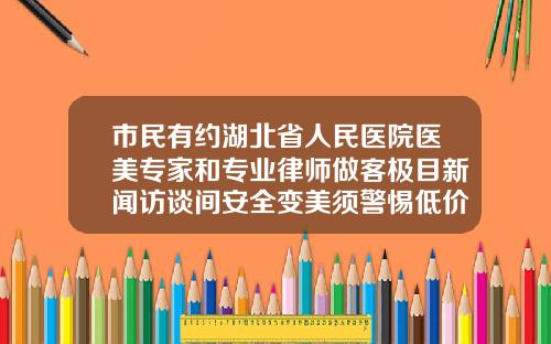 市民有约湖北省人民医院医美专家和专业律师做客极目新闻访谈间安全变美须警惕低价陷阱广州哪里打瘦脸针比较好一点