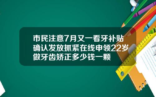 市民注意7月又一看牙补贴确认发放抓紧在线申领22岁做牙齿矫正多少钱一颗