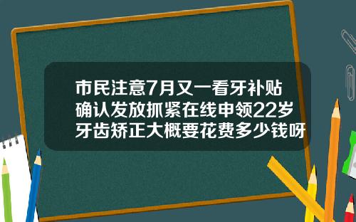 市民注意7月又一看牙补贴确认发放抓紧在线申领22岁牙齿矫正大概要花费多少钱呀