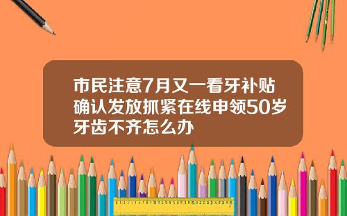 市民注意7月又一看牙补贴确认发放抓紧在线申领50岁牙齿不齐怎么办