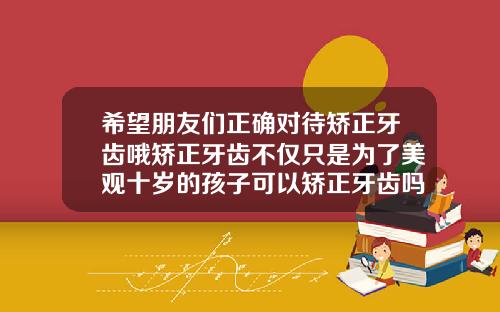 希望朋友们正确对待矫正牙齿哦矫正牙齿不仅只是为了美观十岁的孩子可以矫正牙齿吗视频