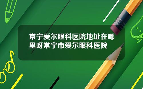 常宁爱尔眼科医院地址在哪里呀常宁市爱尔眼科医院