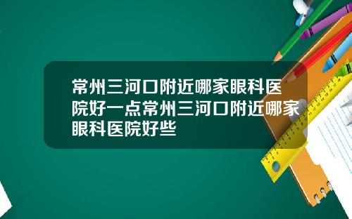 常州三河口附近哪家眼科医院好一点常州三河口附近哪家眼科医院好些
