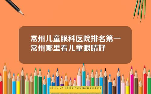 常州儿童眼科医院排名第一常州哪里看儿童眼睛好