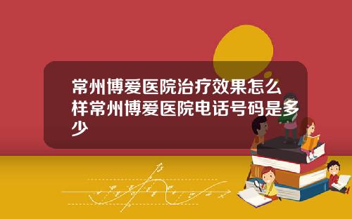 常州博爱医院治疗效果怎么样常州博爱医院电话号码是多少