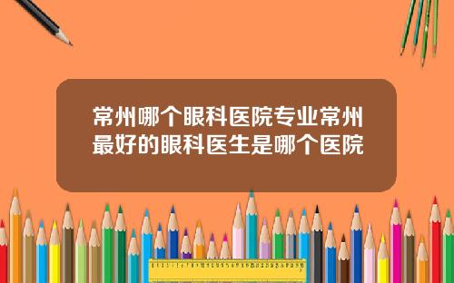 常州哪个眼科医院专业常州最好的眼科医生是哪个医院