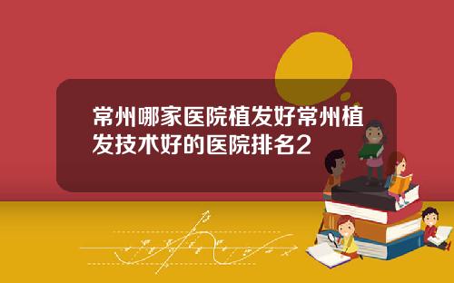 常州哪家医院植发好常州植发技术好的医院排名2