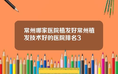 常州哪家医院植发好常州植发技术好的医院排名3