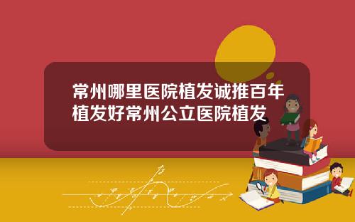 常州哪里医院植发诚推百年植发好常州公立医院植发