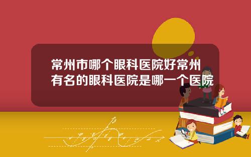 常州市哪个眼科医院好常州有名的眼科医院是哪一个医院