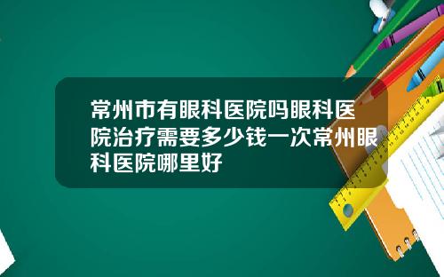 常州市有眼科医院吗眼科医院治疗需要多少钱一次常州眼科医院哪里好