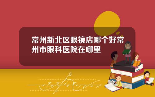 常州新北区眼镜店哪个好常州市眼科医院在哪里