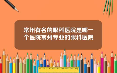 常州有名的眼科医院是哪一个医院常州专业的眼科医院