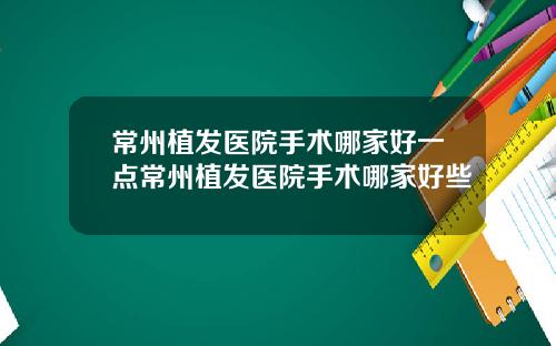 常州植发医院手术哪家好一点常州植发医院手术哪家好些