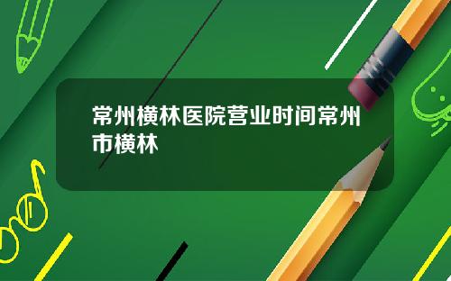 常州横林医院营业时间常州市横林