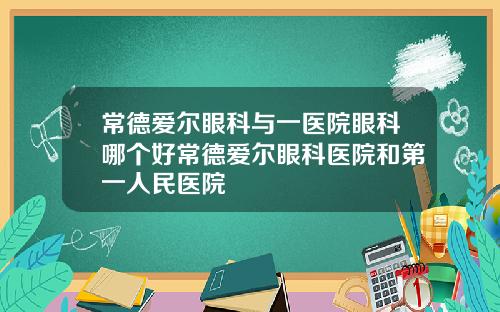 常德爱尔眼科与一医院眼科哪个好常德爱尔眼科医院和第一人民医院